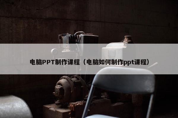 电脑PPT制作课程（电脑如何制作ppt课程）