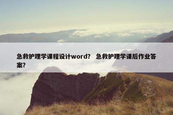 急救护理学课程设计word？ 急救护理学课后作业答案？