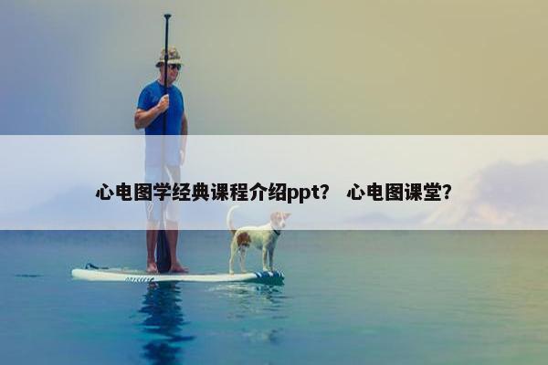 心电图学经典课程介绍ppt？ 心电图课堂？