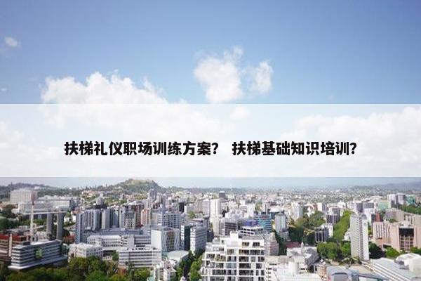 扶梯礼仪职场训练方案？ 扶梯基础知识培训？