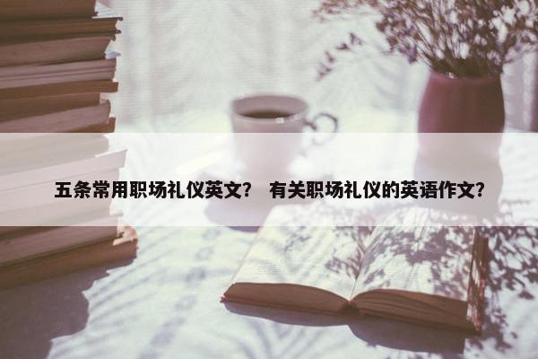 五条常用职场礼仪英文？ 有关职场礼仪的英语作文？
