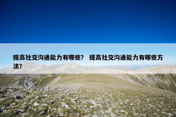 提高社交沟通能力有哪些？ 提高社交沟通能力有哪些方法？