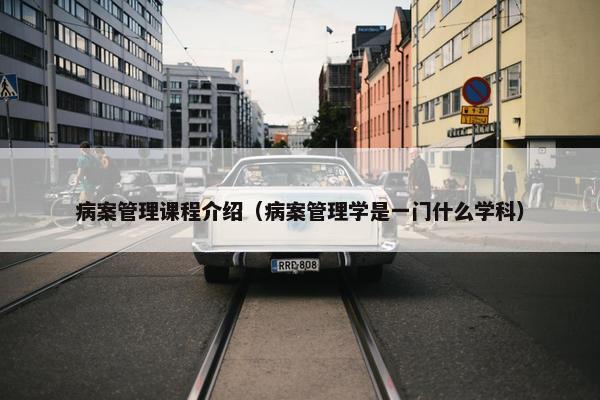 病案管理课程介绍（病案管理学是一门什么学科）