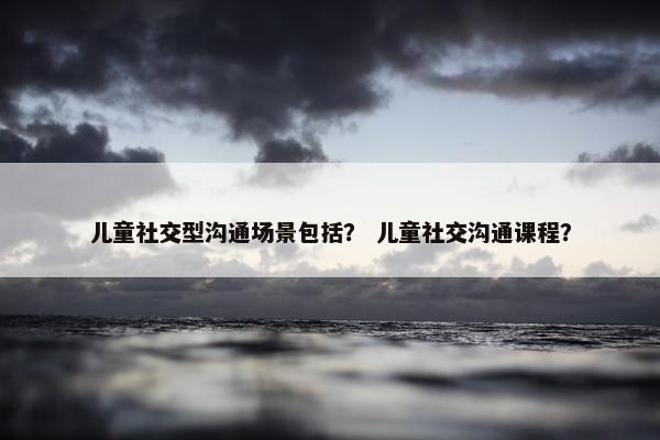 儿童社交型沟通场景包括？ 儿童社交沟通课程？