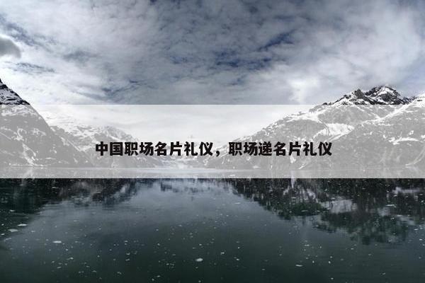 中国职场名片礼仪，职场递名片礼仪